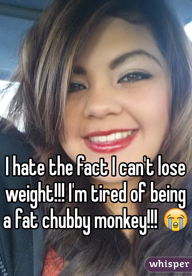 I hate the fact I can't lose weight!!! I'm tired of being a fat chubby monkey!!! 😭