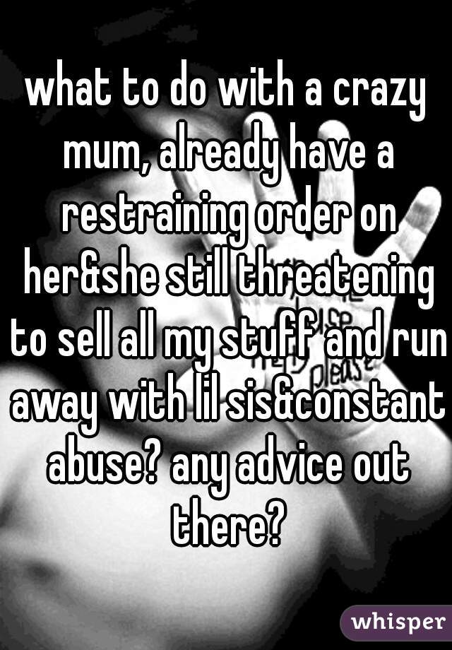 what to do with a crazy mum, already have a restraining order on her&she still threatening to sell all my stuff and run away with lil sis&constant abuse? any advice out there?