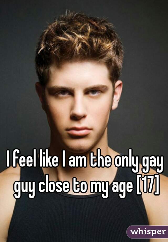 I feel like I am the only gay guy close to my age [17]