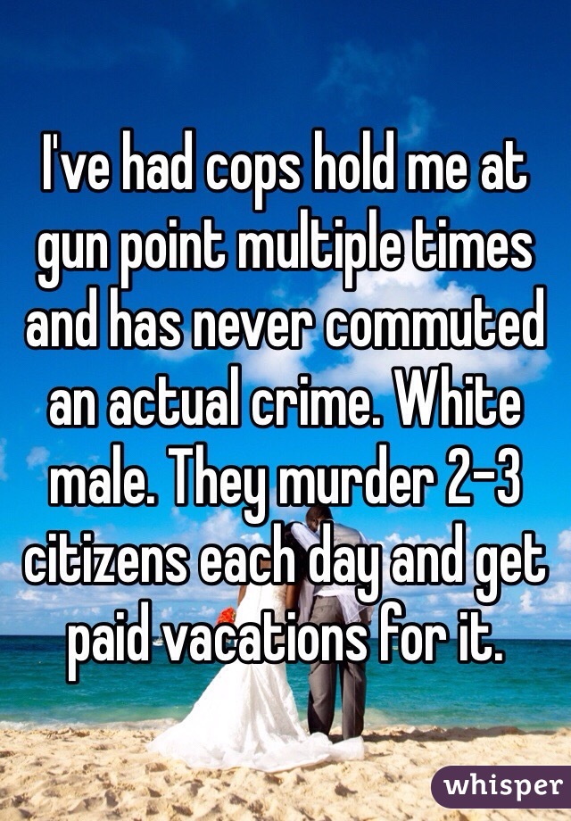 I've had cops hold me at gun point multiple times and has never commuted an actual crime. White male. They murder 2-3 citizens each day and get paid vacations for it. 