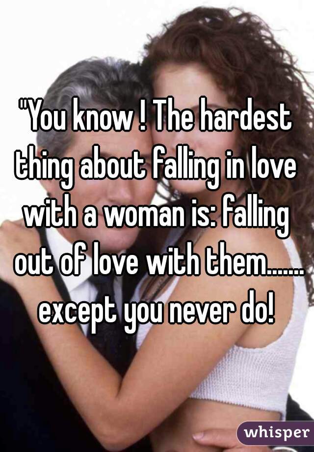"You know ! The hardest thing about falling in love 
with a woman is: falling out of love with them.......
except you never do!