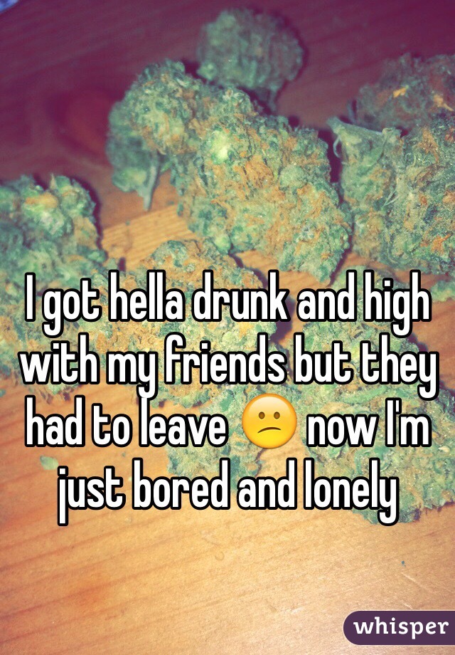 I got hella drunk and high with my friends but they had to leave 😕 now I'm just bored and lonely