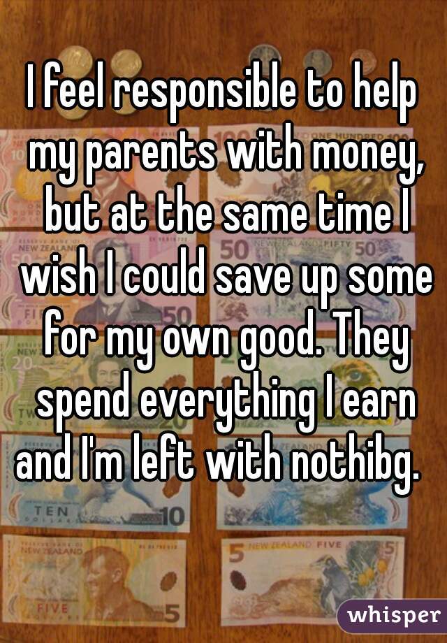 I feel responsible to help my parents with money, but at the same time I wish I could save up some for my own good. They spend everything I earn and I'm left with nothibg.  