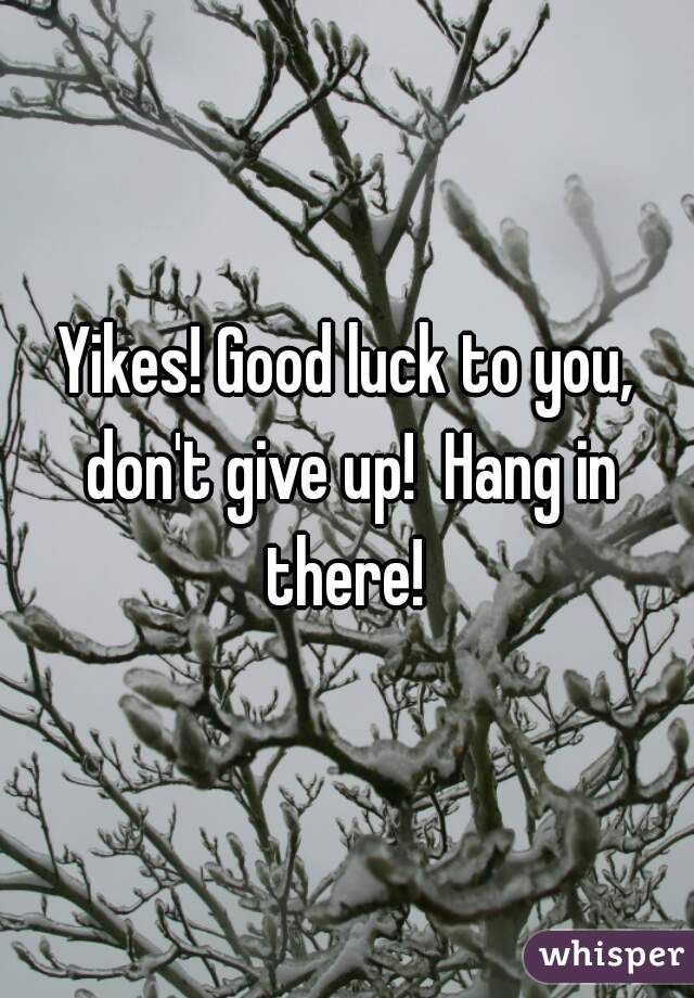 Yikes! Good luck to you, don't give up!  Hang in there! 