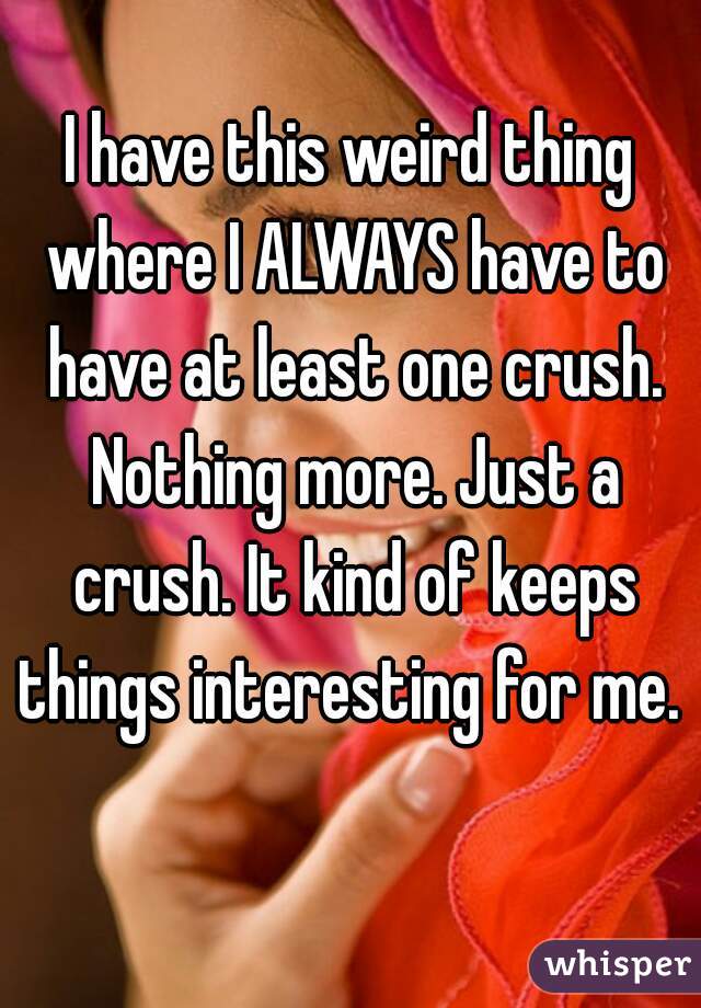 I have this weird thing where I ALWAYS have to have at least one crush. Nothing more. Just a crush. It kind of keeps things interesting for me.  