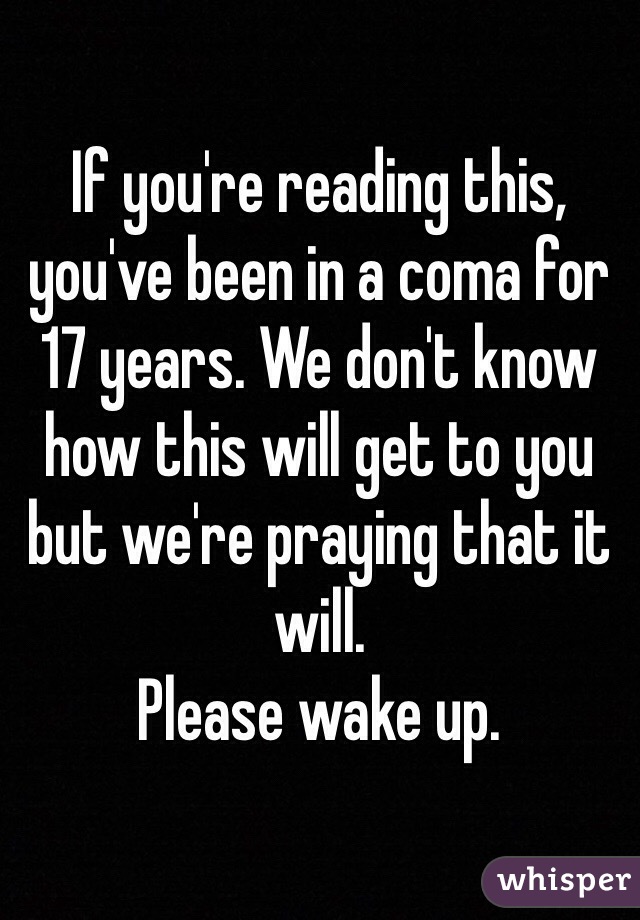 If you're reading this, you've been in a coma for 17 years. We don't know how this will get to you but we're praying that it will.
Please wake up.