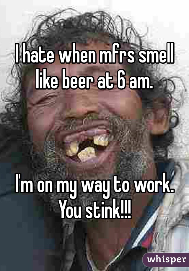 I hate when mfrs smell like beer at 6 am. 



I'm on my way to work. You stink!!! 