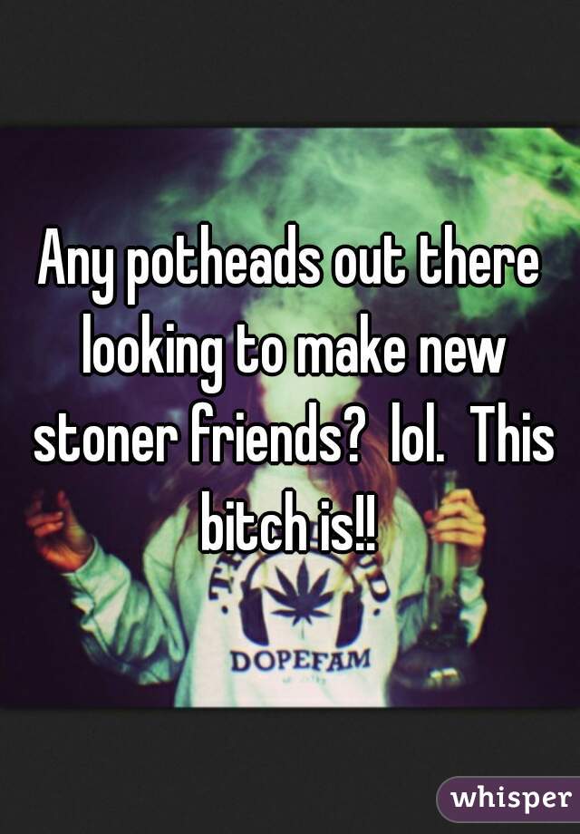 Any potheads out there looking to make new stoner friends?  lol.  This bitch is!! 
