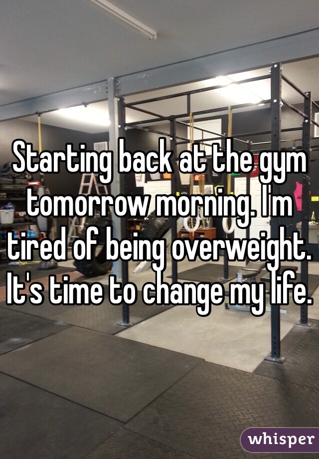 Starting back at the gym tomorrow morning. I'm tired of being overweight. It's time to change my life.