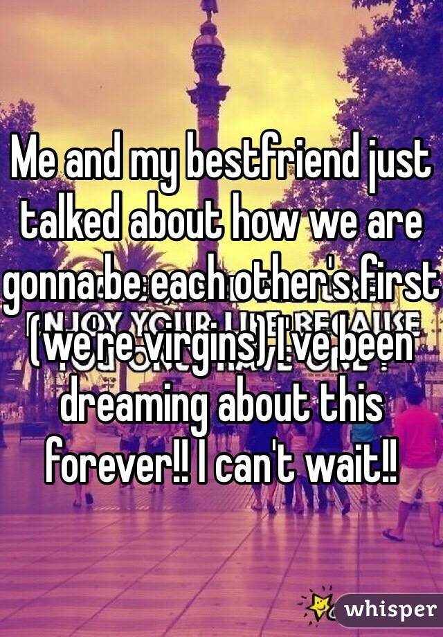 Me and my bestfriend just talked about how we are gonna be each other's first (we're virgins) I've been dreaming about this forever!! I can't wait!!