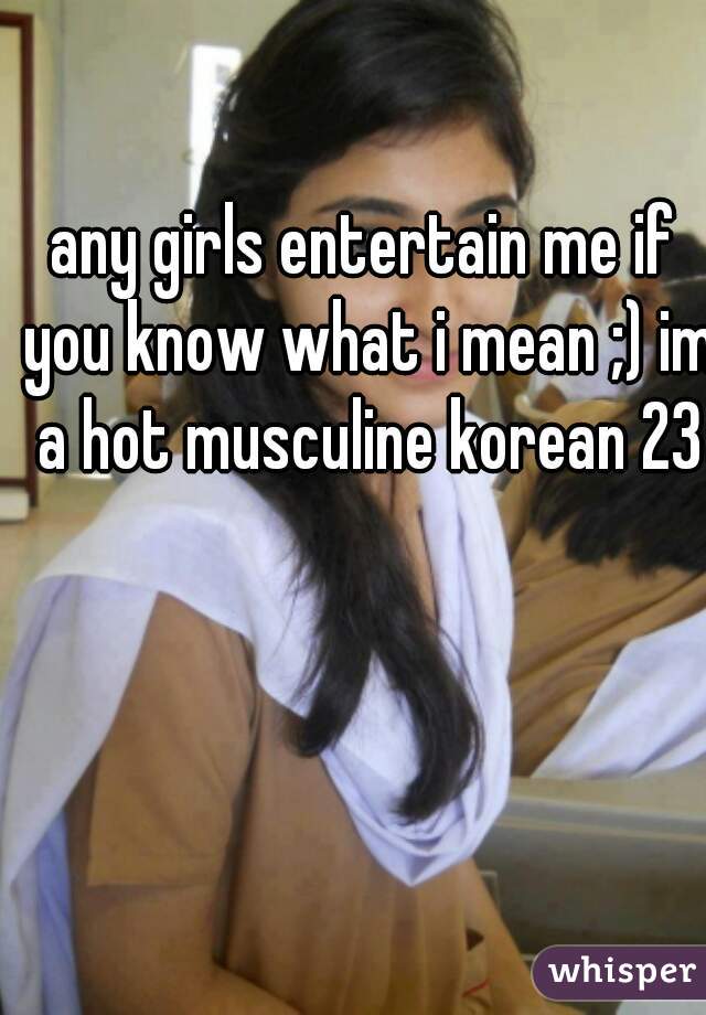 any girls entertain me if you know what i mean ;) im a hot musculine korean 23