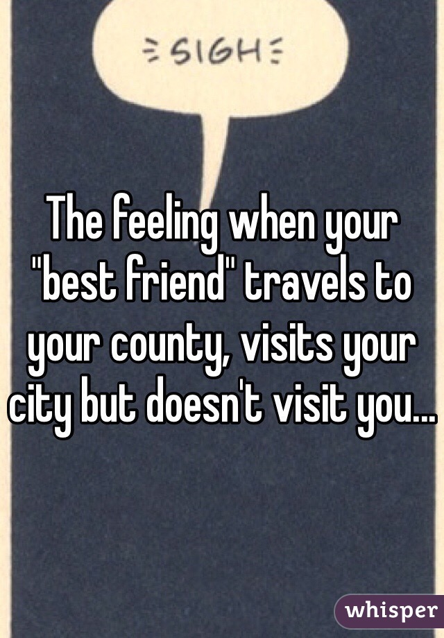 The feeling when your "best friend" travels to your county, visits your city but doesn't visit you...