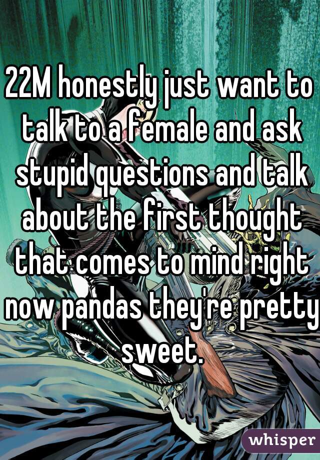 22M honestly just want to talk to a female and ask stupid questions and talk about the first thought that comes to mind right now pandas they're pretty sweet.