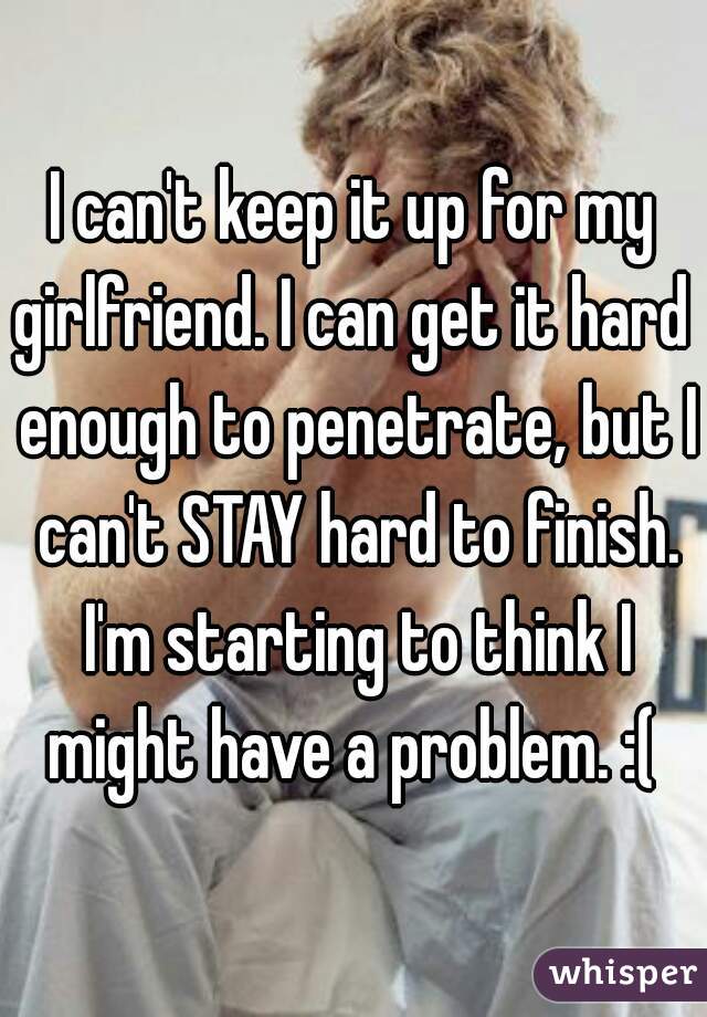 I can't keep it up for my
girlfriend. I can get it hard enough to penetrate, but I can't STAY hard to finish. I'm starting to think I might have a problem. :( 
