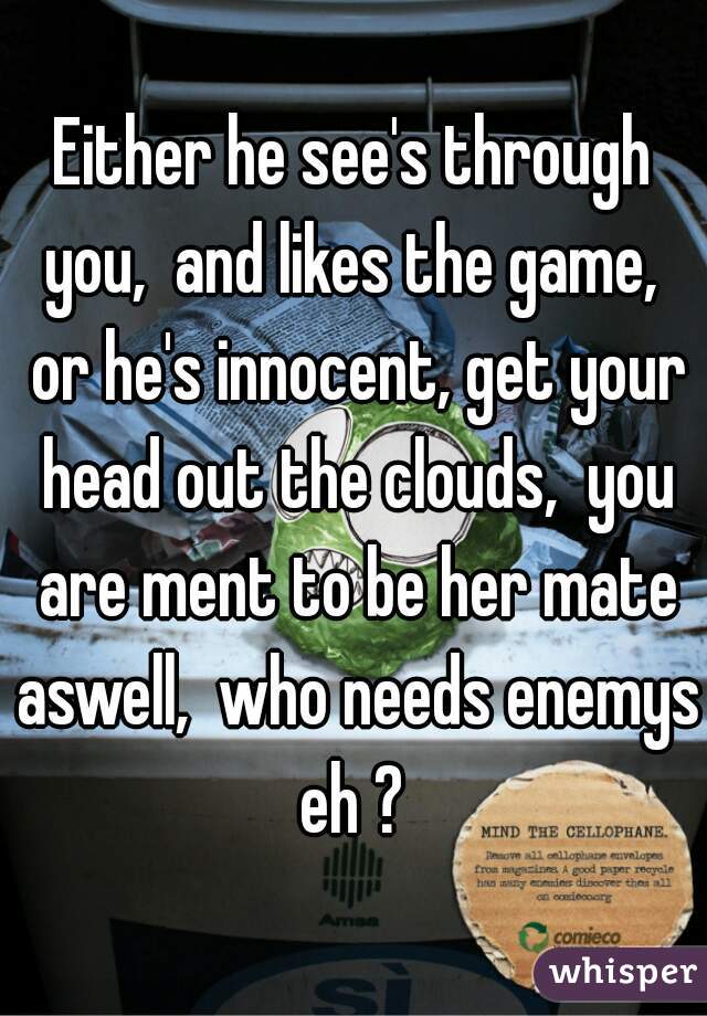 Either he see's through you,  and likes the game,  or he's innocent, get your head out the clouds,  you are ment to be her mate aswell,  who needs enemys eh ? 