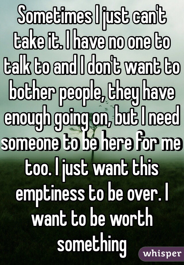 Sometimes I just can't take it. I have no one to talk to and I don't want to bother people, they have enough going on, but I need someone to be here for me too. I just want this emptiness to be over. I want to be worth something