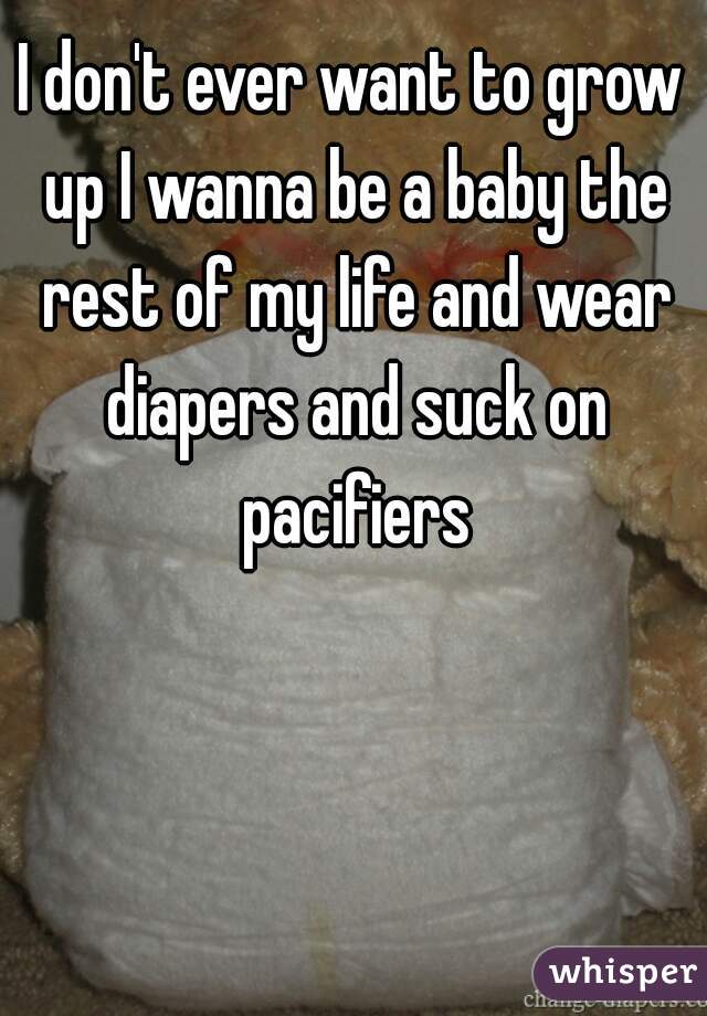 I don't ever want to grow up I wanna be a baby the rest of my life and wear diapers and suck on pacifiers