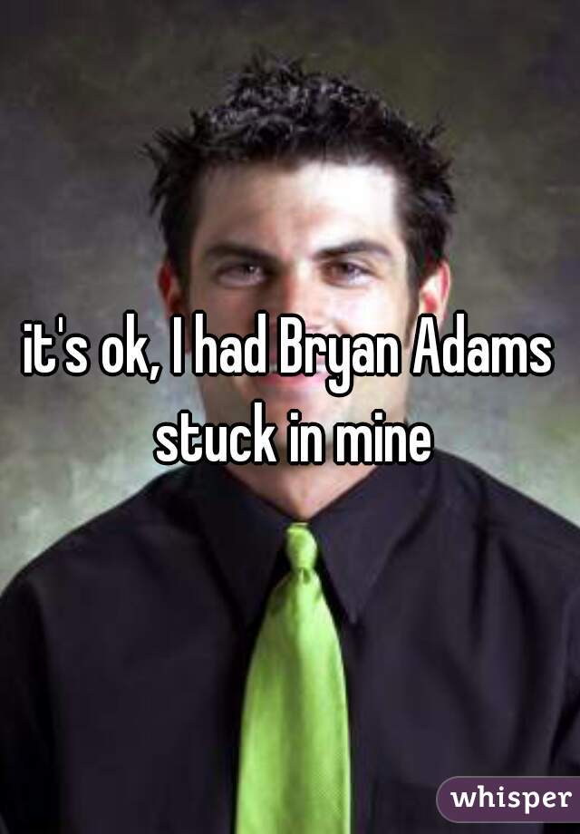 it's ok, I had Bryan Adams stuck in mine