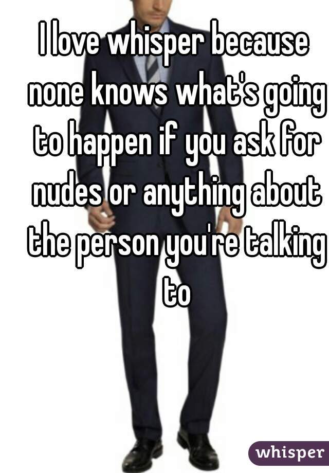 I love whisper because none knows what's going to happen if you ask for nudes or anything about the person you're talking to
