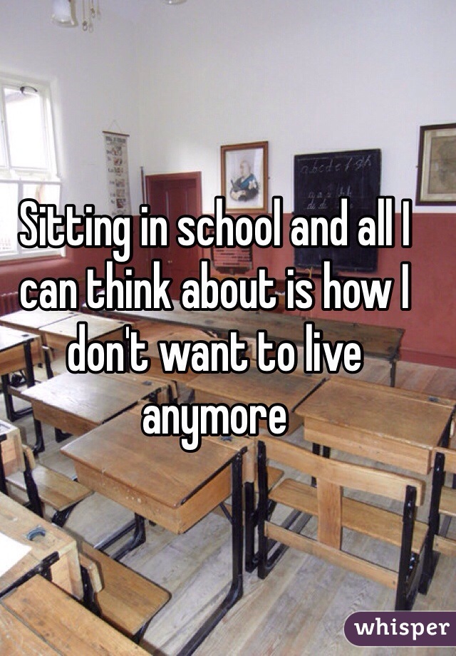 Sitting in school and all I can think about is how I don't want to live anymore 