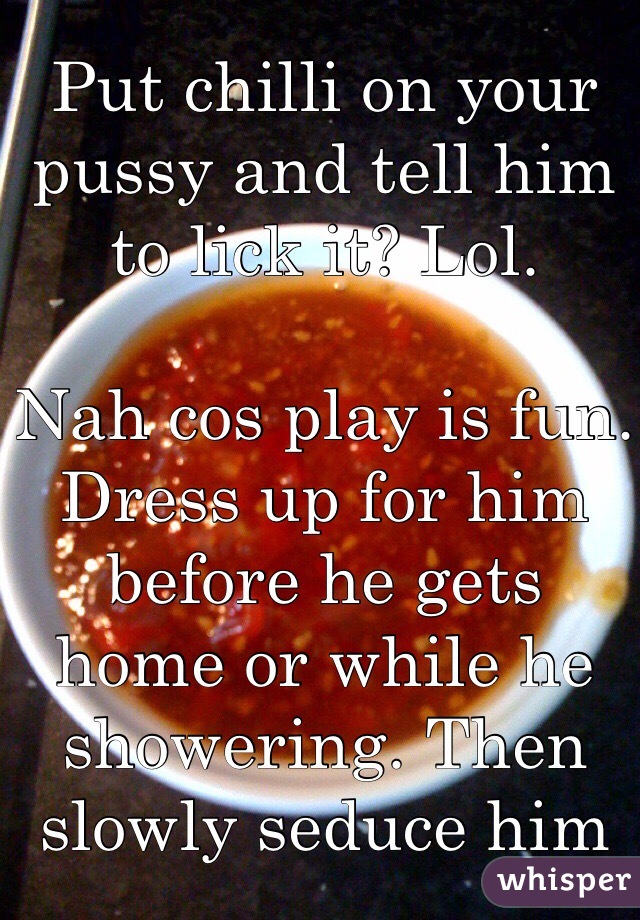 Put chilli on your pussy and tell him to lick it? Lol. 

Nah cos play is fun. Dress up for him before he gets home or while he showering. Then slowly seduce him
