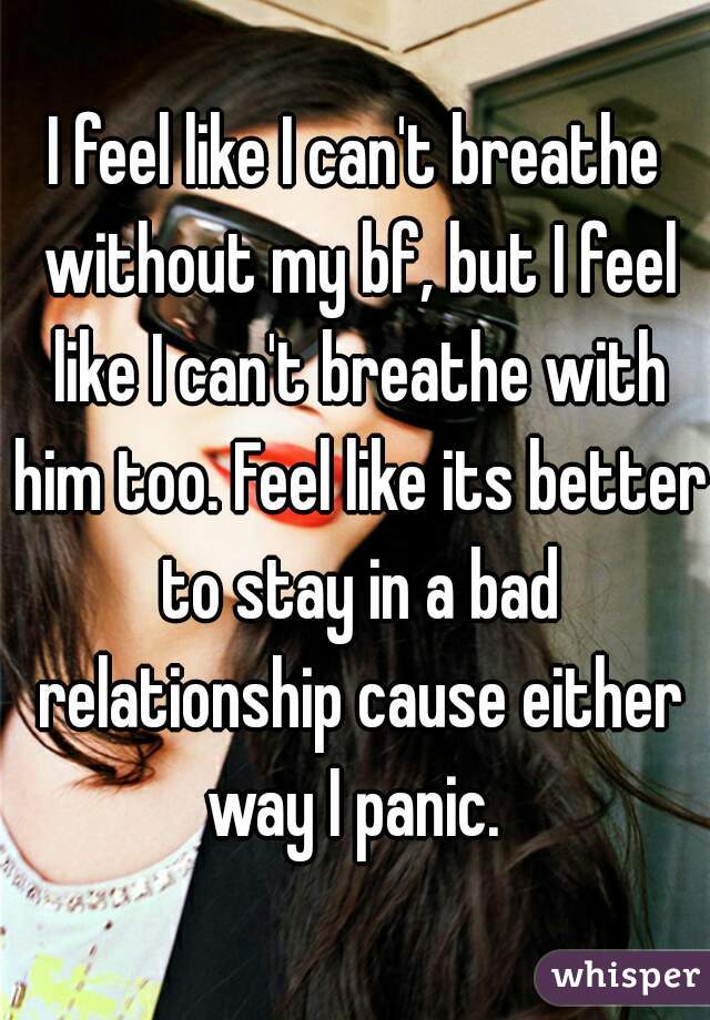 I feel like I can't breathe without my bf, but I feel like I can't breathe with him too. Feel like its better to stay in a bad relationship cause either way I panic. 