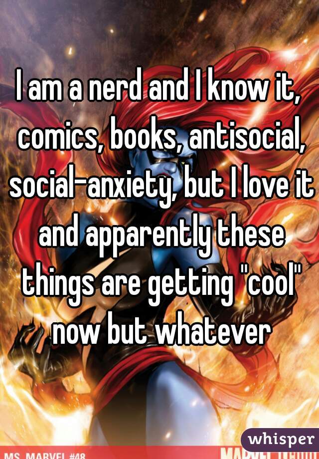 I am a nerd and I know it, comics, books, antisocial, social-anxiety, but I love it and apparently these things are getting "cool" now but whatever