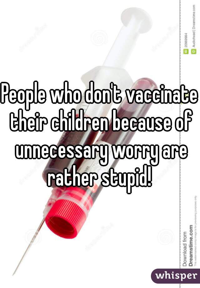 People who don't vaccinate their children because of unnecessary worry are rather stupid! 