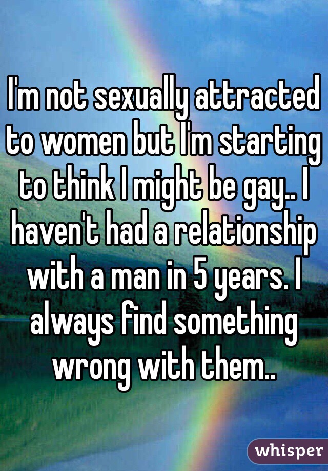 I'm not sexually attracted to women but I'm starting to think I might be gay.. I haven't had a relationship with a man in 5 years. I always find something wrong with them.. 
