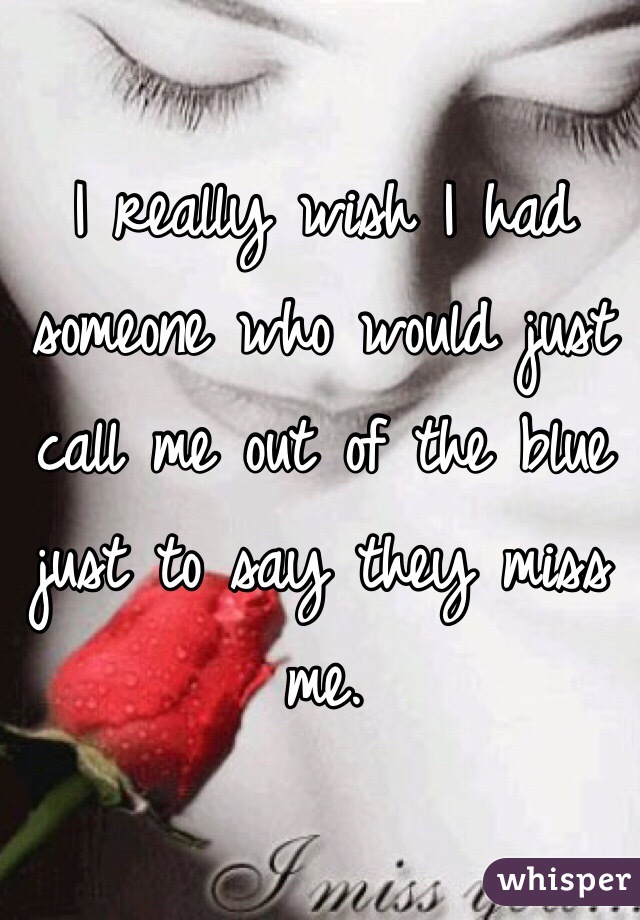 I really wish I had someone who would just call me out of the blue just to say they miss me. 