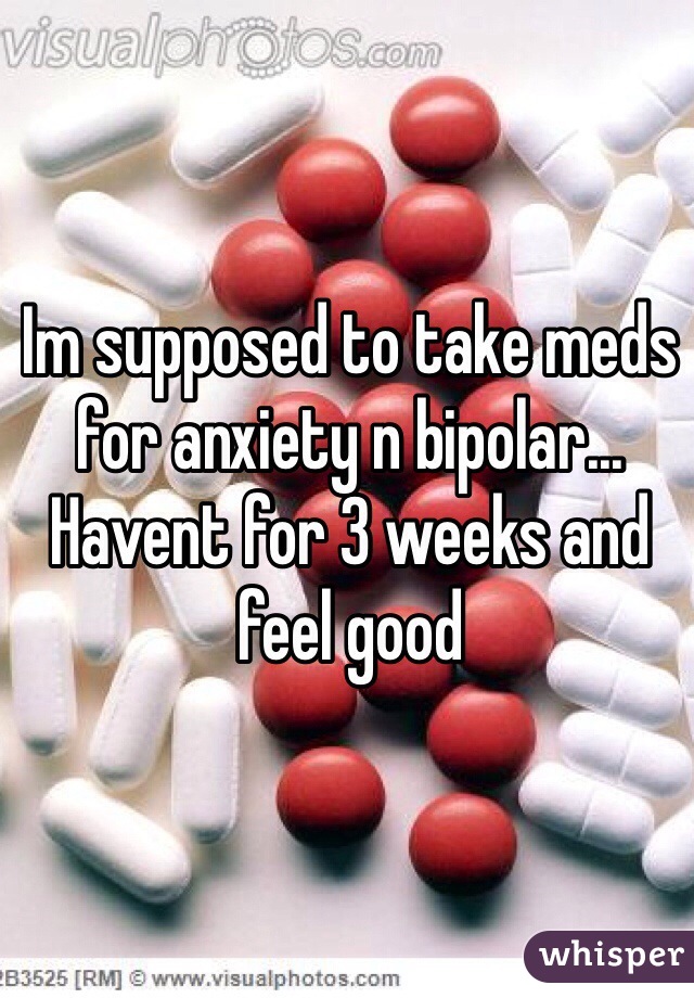 Im supposed to take meds for anxiety n bipolar... Havent for 3 weeks and feel good
