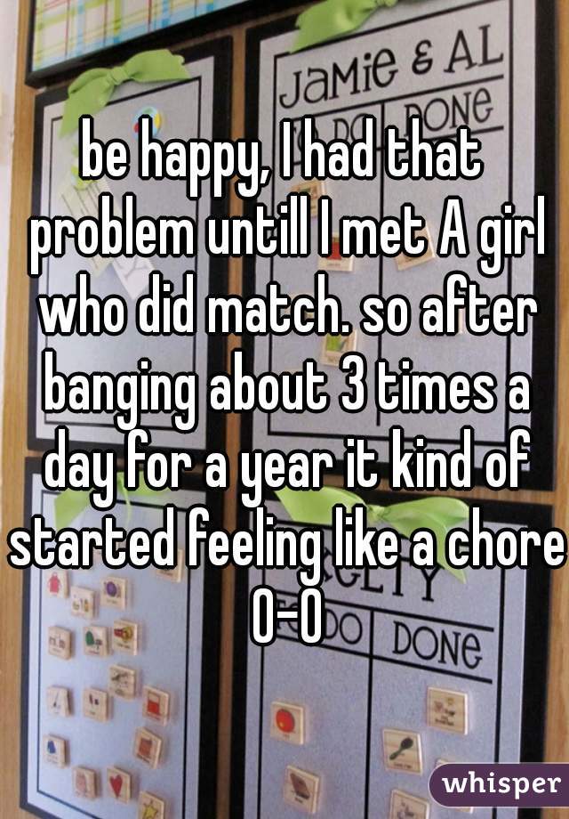 be happy, I had that problem untill I met A girl who did match. so after banging about 3 times a day for a year it kind of started feeling like a chore 0-0