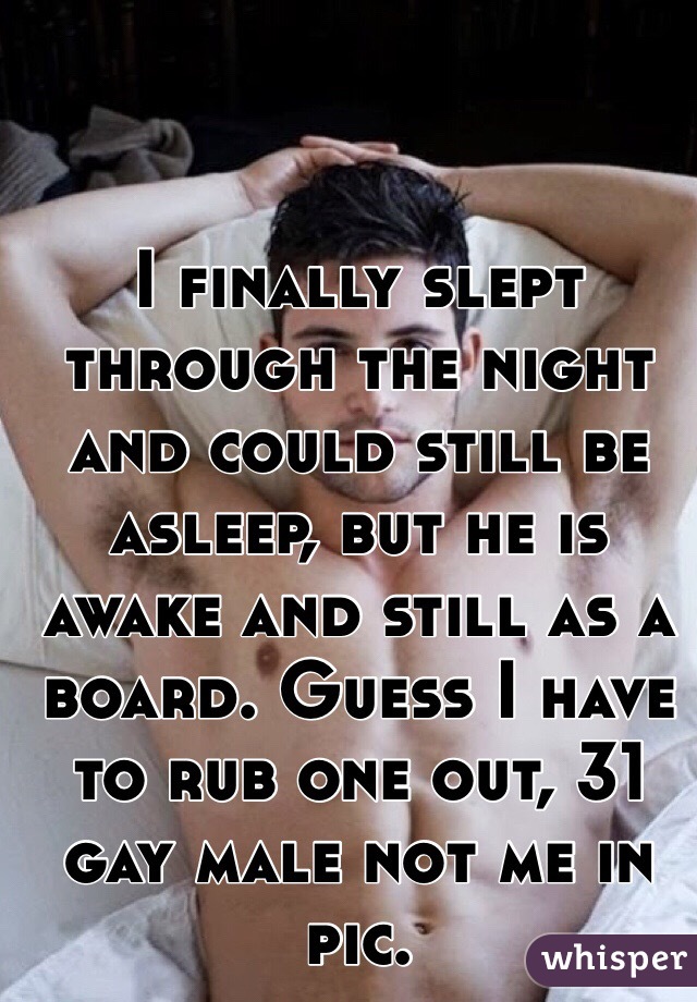 I finally slept through the night and could still be asleep, but he is awake and still as a board. Guess I have to rub one out, 31 gay male not me in pic.