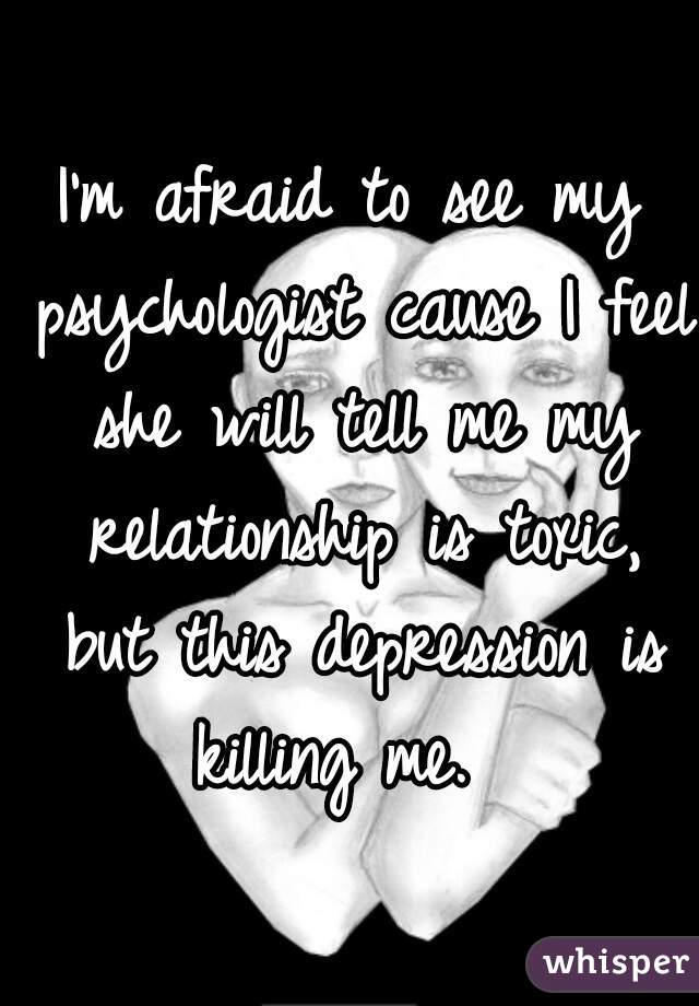I'm afraid to see my psychologist cause I feel she will tell me my relationship is toxic, but this depression is killing me.  