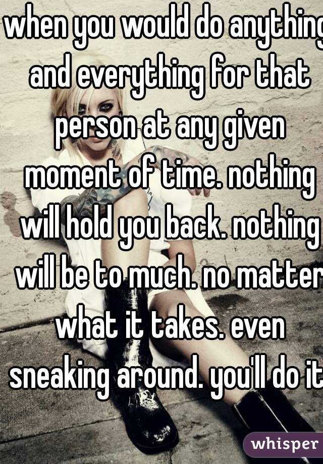 when you would do anything and everything for that person at any given moment of time. nothing will hold you back. nothing will be to much. no matter what it takes. even sneaking around. you'll do it!