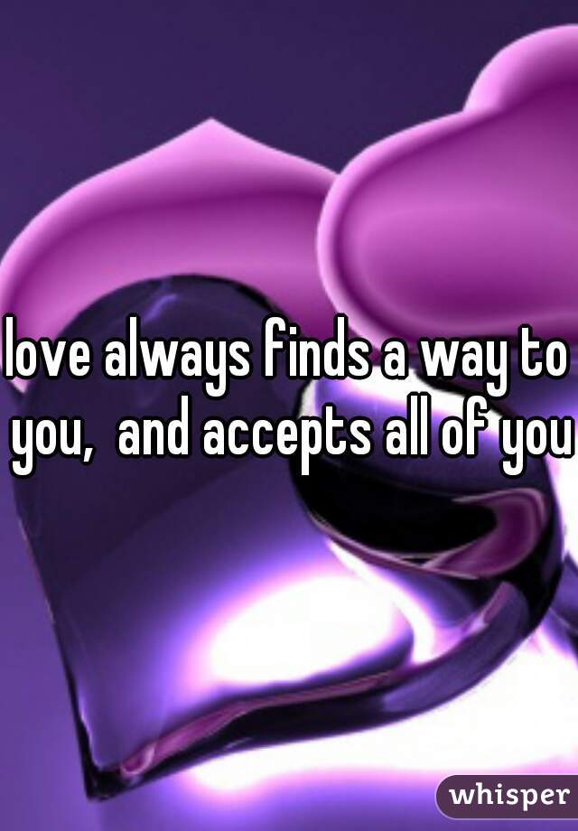 love always finds a way to you,  and accepts all of you