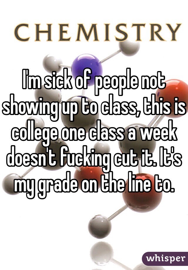 I'm sick of people not showing up to class, this is college one class a week doesn't fucking cut it. It's my grade on the line to.
