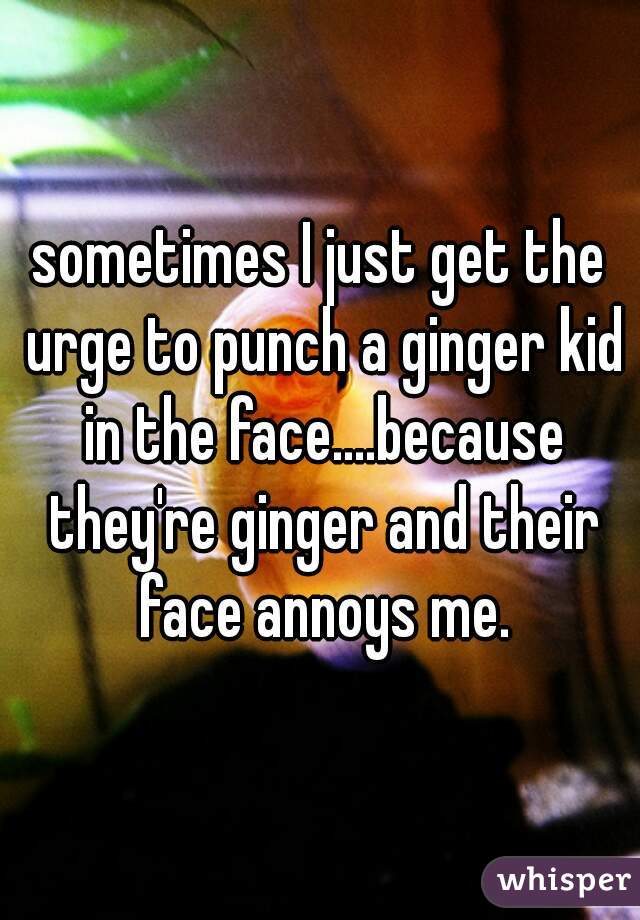 sometimes I just get the urge to punch a ginger kid in the face....because they're ginger and their face annoys me.