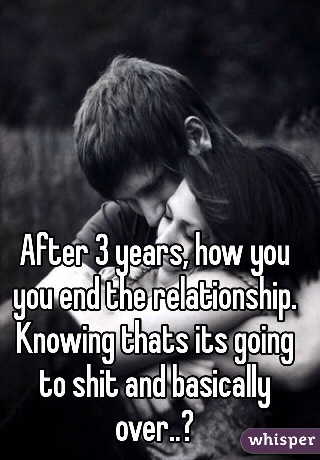 After 3 years, how you you end the relationship. Knowing thats its going to shit and basically over..?