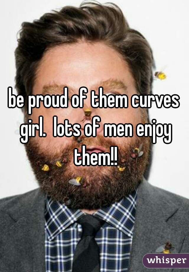 be proud of them curves girl.  lots of men enjoy them!!