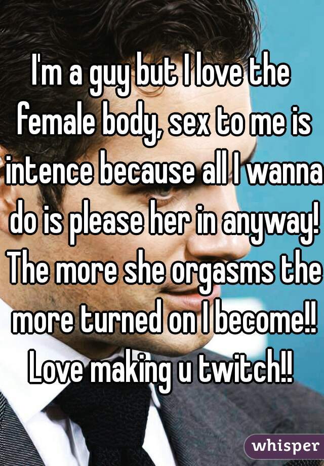 I'm a guy but I love the female body, sex to me is intence because all I wanna do is please her in anyway! The more she orgasms the more turned on I become!! Love making u twitch!! 
