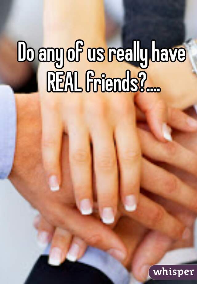 Do any of us really have REAL friends?....