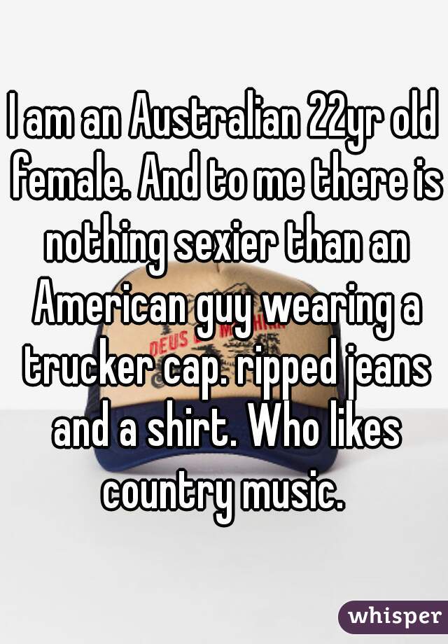 I am an Australian 22yr old female. And to me there is nothing sexier than an American guy wearing a trucker cap. ripped jeans and a shirt. Who likes country music. 