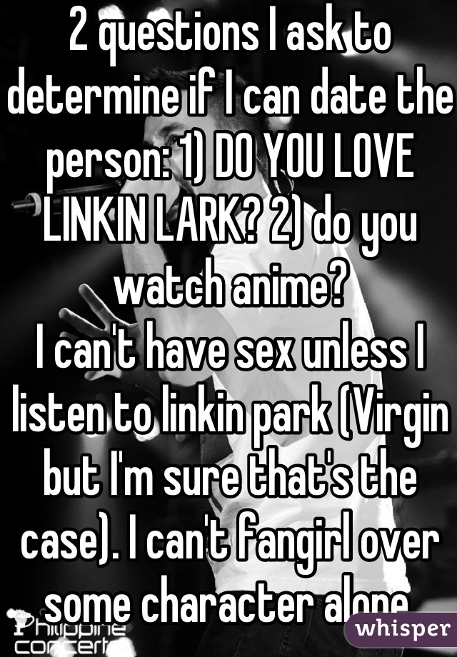 2 questions I ask to determine if I can date the person: 1) DO YOU LOVE LINKIN LARK? 2) do you watch anime?
I can't have sex unless I listen to linkin park (Virgin but I'm sure that's the case). I can't fangirl over some character alone.