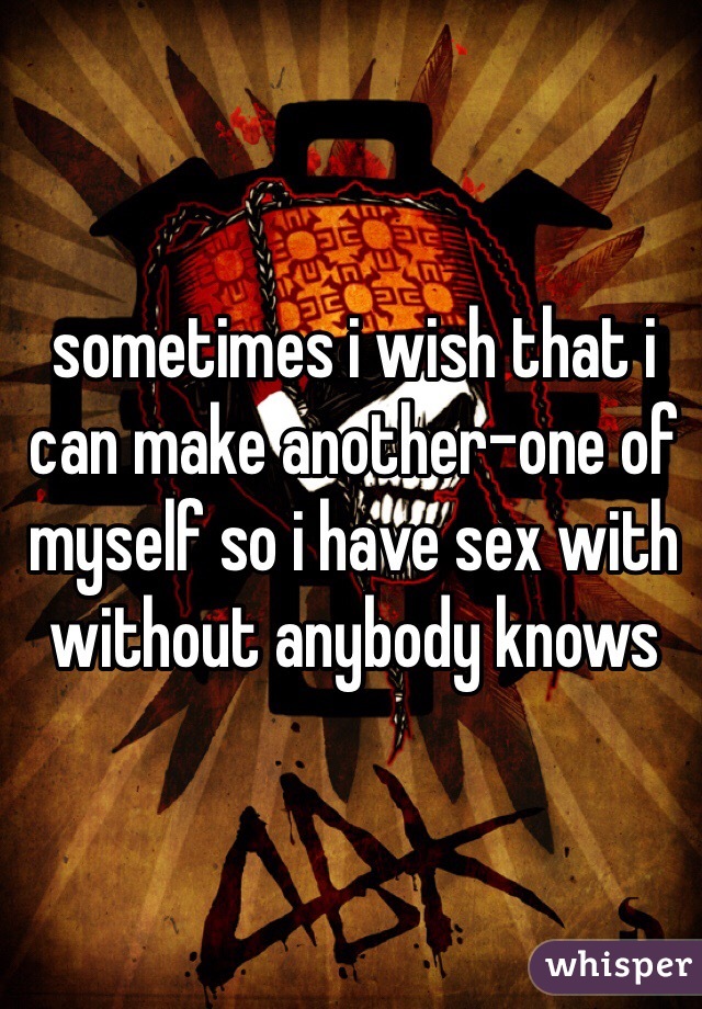 sometimes i wish that i can make another-one of myself so i have sex with without anybody knows