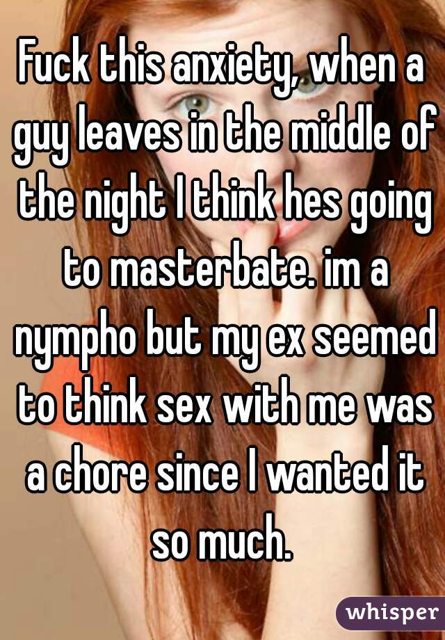 Fuck this anxiety, when a guy leaves in the middle of the night I think hes going to masterbate. im a nympho but my ex seemed to think sex with me was a chore since I wanted it so much. 