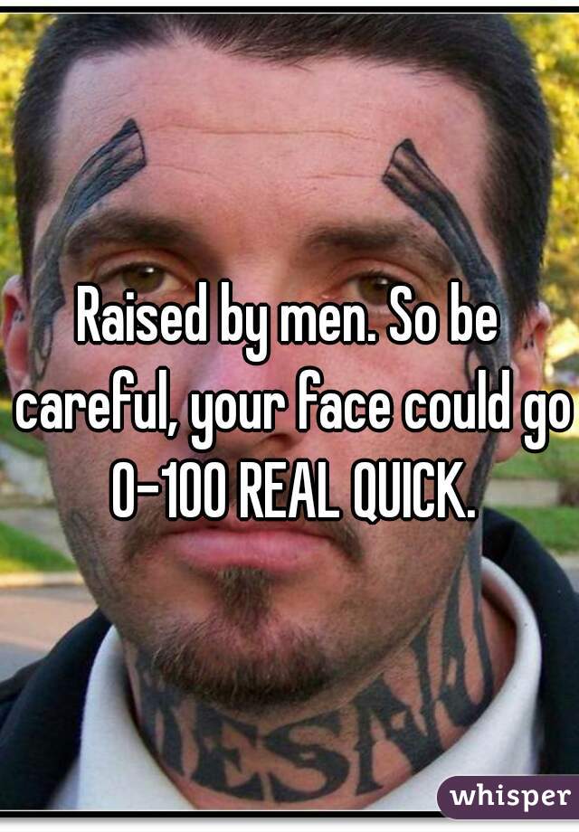Raised by men. So be careful, your face could go 0-100 REAL QUICK.