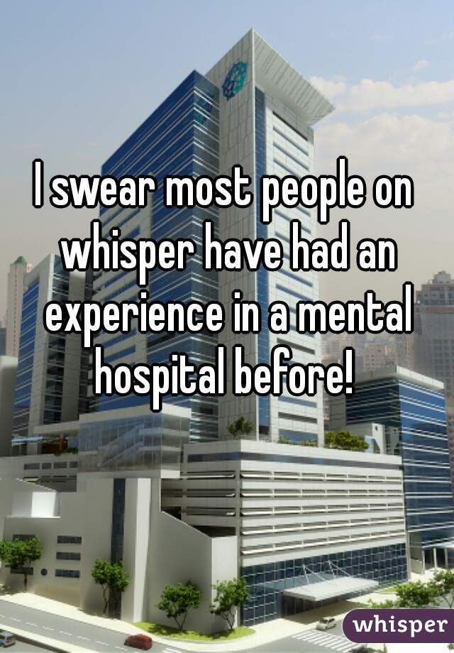 I swear most people on whisper have had an experience in a mental hospital before! 