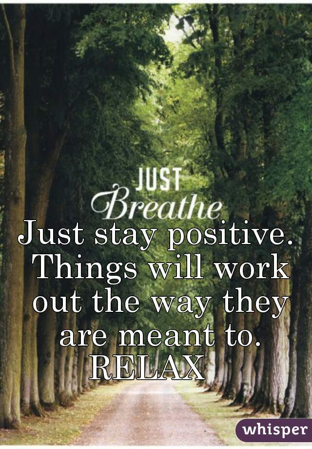 Just stay positive. Things will work out the way they are meant to. RELAX   