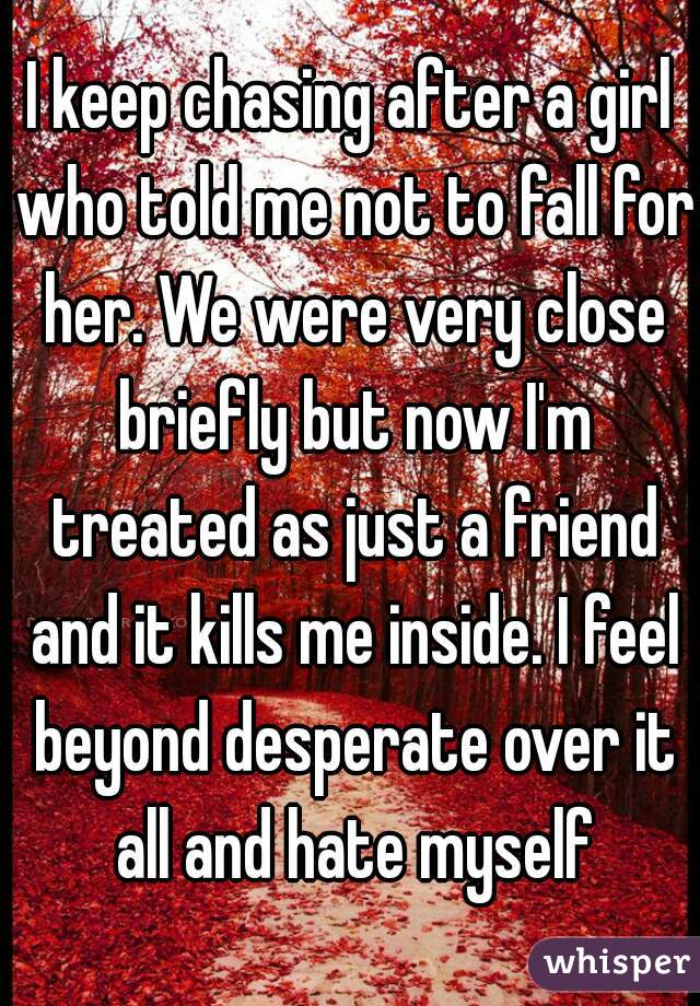 I keep chasing after a girl who told me not to fall for her. We were very close briefly but now I'm treated as just a friend and it kills me inside. I feel beyond desperate over it all and hate myself